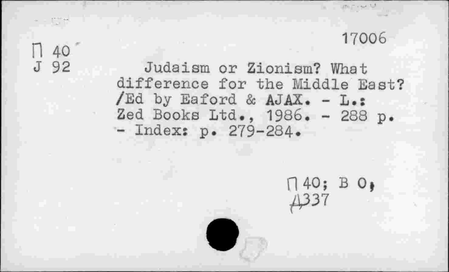 ﻿17006
n 40
J 92	Judaism or Zionism? What
difference for the Middle East? /Ed by Eaford & AJAX. - L.: Zed Books Ltd., 1986. - 288 p.
- Index: p. 279-284.
fl 40; B 0t /P37